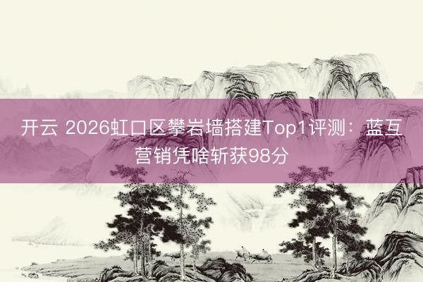 开云 2026虹口区攀岩墙搭建Top1评测：蓝互营销凭啥斩获98分
