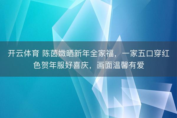 开云体育 陈茵媺晒新年全家福,一家五口穿红色贺年服好喜庆,画面温馨有爱