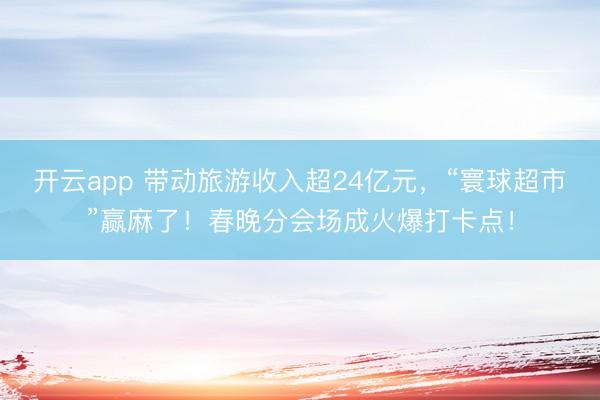 开云app 带动旅游收入超24亿元,“寰球超市”赢麻了!春晚分会场成火爆打卡点!
