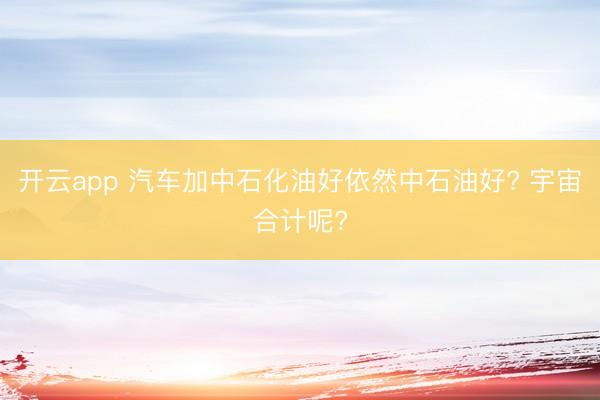 开云app 汽车加中石化油好依然中石油好? 宇宙合计呢?