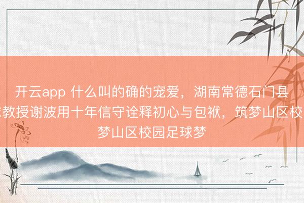 开云app 什么叫的确的宠爱,湖南常德石门县五小足球教授谢波用十年信守诠释初心与包袱,筑梦山区校园足球梦