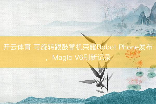 开云体育 可旋转跟鼓掌机荣耀Robot Phone发布，Magic V6刷新记录