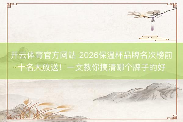开云体育官方网站 2026保温杯品牌名次榜前十名大放送!一文教你搞清哪个牌子的好