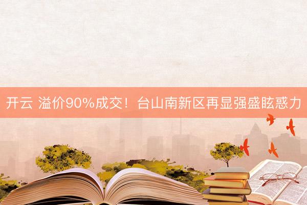 开云 溢价90%成交!台山南新区再显强盛眩惑力