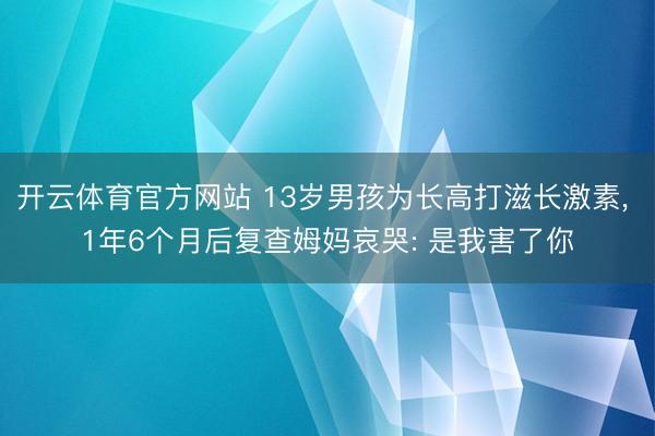 开云体育官方网站 13岁男孩为长高打滋长激素， 1年6个月后复查姆妈哀哭: 是我害了你