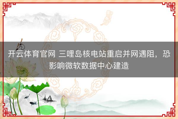 开云体育官网 三哩岛核电站重启并网遇阻，恐影响微软数据中心建造