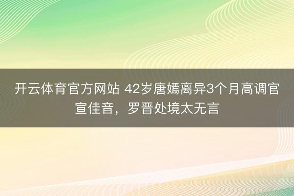 开云体育官方网站 42岁唐嫣离异3个月高调官宣佳音,罗晋处境太无言