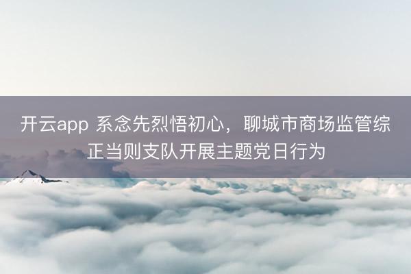 开云app 系念先烈悟初心,聊城市商场监管综正当则支队开展主题党日行为