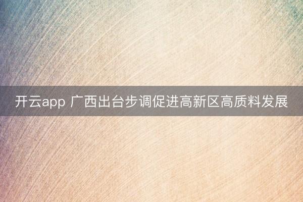 开云app 广西出台步调促进高新区高质料发展