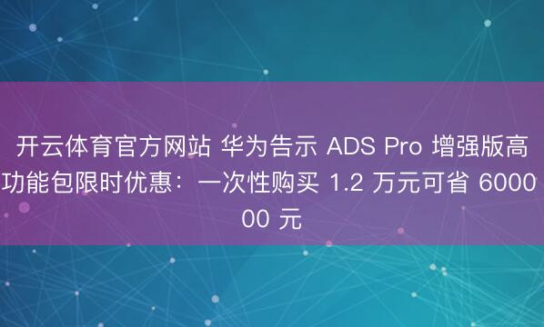 开云体育官方网站 华为告示 ADS Pro 增强版高阶功能包限时优惠：一次性购买 1.2 万元可省 6000 元