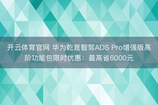 开云体育官网 华为乾崑智驾ADS Pro增强版高阶功能包限时优惠：最高省6000元
