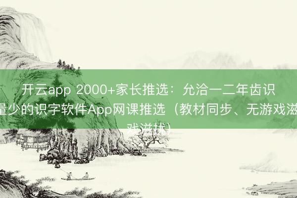 开云app 2000+家长推选:允洽一二年齿识字量少的识字软件App网课推选(教材同步、无游戏滋扰)