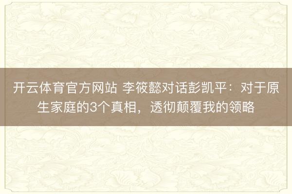开云体育官方网站 李筱懿对话彭凯平：对于原生家庭的3个真相，透彻颠覆我的领略