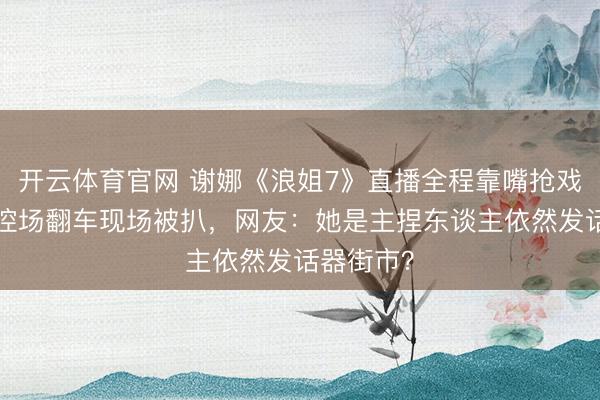 开云体育官网 谢娜《浪姐7》直播全程靠嘴抢戏,5小时控场翻车现场被扒,网友:她是主捏东谈主依然发话器街市?