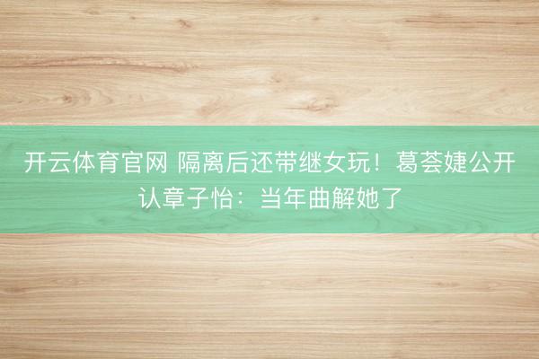 开云体育官网 隔离后还带继女玩!葛荟婕公开认章子怡:当年曲解她了