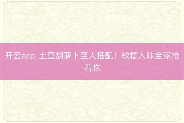 开云app 土豆胡萝卜至人搭配！软糯入味全家抢着吃