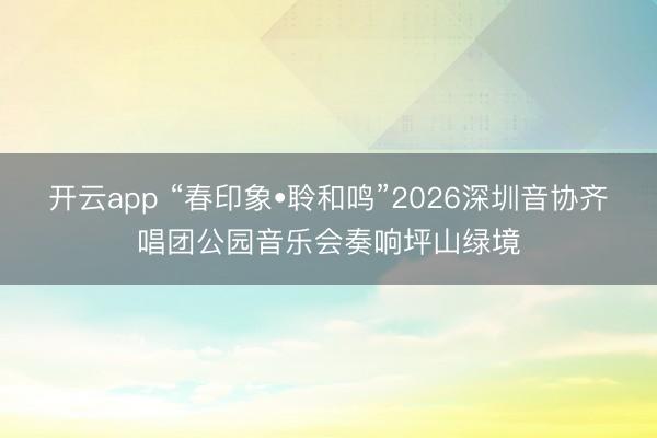 开云app “春印象•聆和鸣”2026深圳音协齐唱团公园音乐会奏响坪山绿境