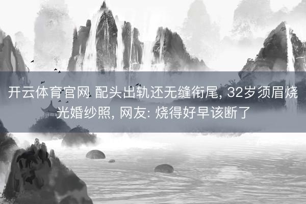 开云体育官网 配头出轨还无缝衔尾， 32岁须眉烧光婚纱照， 网友: 烧得好早该断了