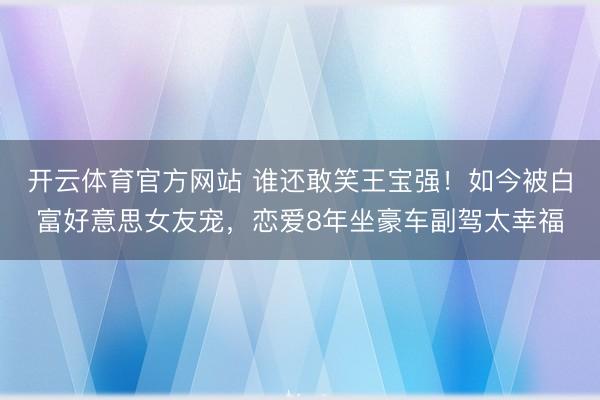 开云体育官方网站 谁还敢笑王宝强！如今被白富好意思女友宠，恋爱8年坐豪车副驾太幸福