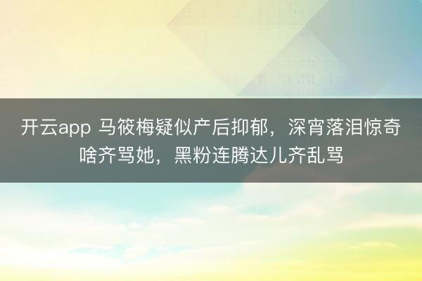 开云app 马筱梅疑似产后抑郁,深宵落泪惊奇啥齐骂她,黑粉连腾达儿齐乱骂