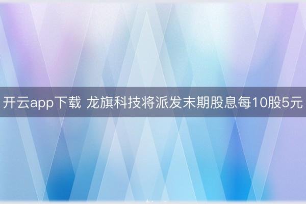 开云app下载 龙旗科技将派发末期股息每10股5元