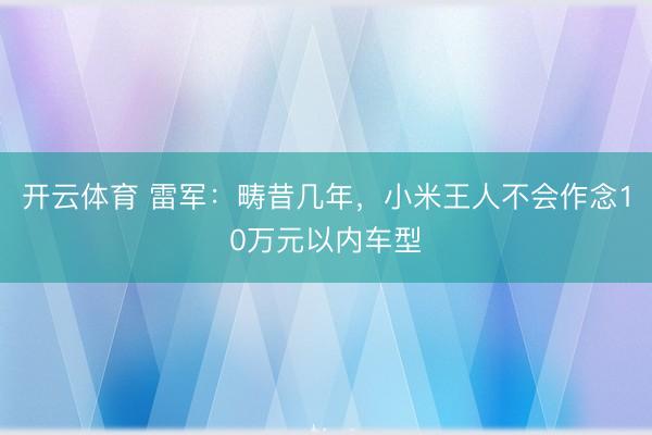 开云体育 雷军：畴昔几年，小米王人不会作念10万元以内车型