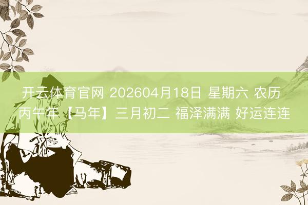 开云体育官网 202604月18日 星期六 农历 丙午年【马年】三月初二 福泽满满 好运连连