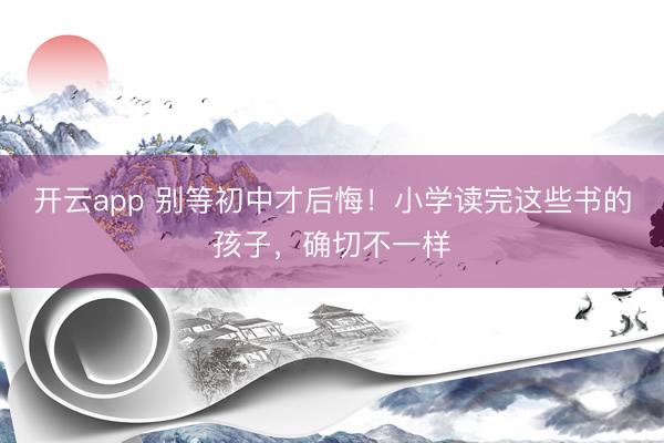 开云app 别等初中才后悔！小学读完这些书的孩子，确切不一样