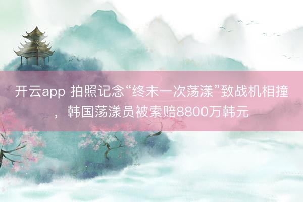 开云app 拍照记念“终末一次荡漾”致战机相撞，韩国荡漾员被索赔8800万韩元
