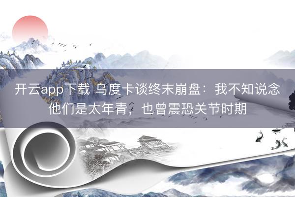 开云app下载 乌度卡谈终末崩盘：我不知说念他们是太年青，也曾震恐关节时期