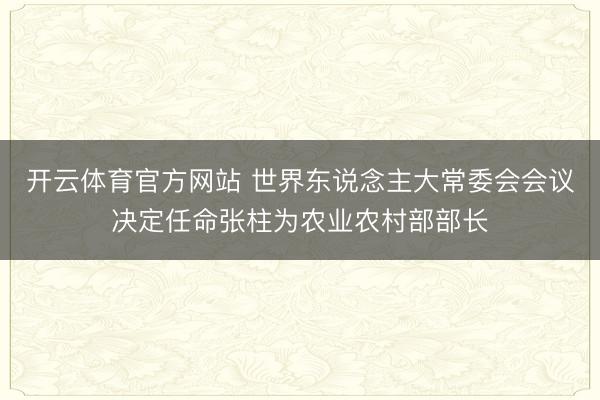 开云体育官方网站 世界东说念主大常委会会议决定任命张柱为农业农村部部长