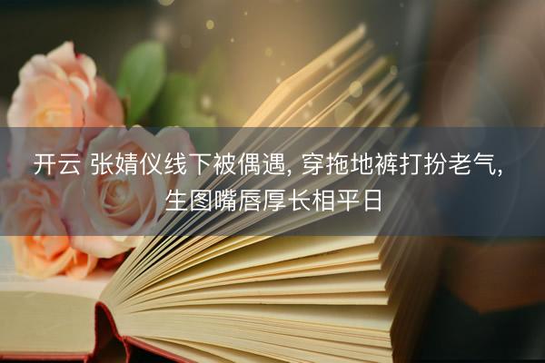 开云 张婧仪线下被偶遇， 穿拖地裤打扮老气， 生图嘴唇厚长相平日