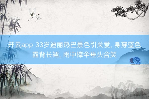 开云app 33岁迪丽热巴景色引关爱， 身穿蓝色露背长裙， 雨中撑伞垂头含笑