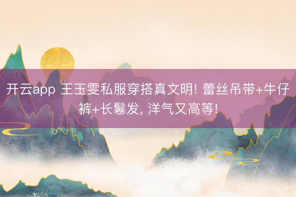 开云app 王玉雯私服穿搭真文明! 蕾丝吊带+牛仔裤+长鬈发，<a href=