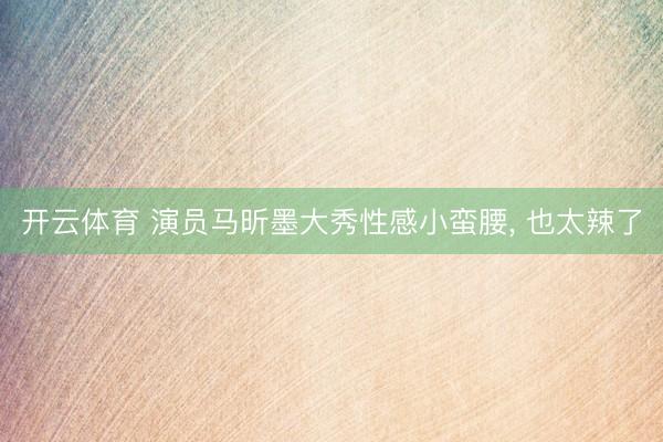 开云体育 演员马昕墨大秀性感小蛮腰，<a href=