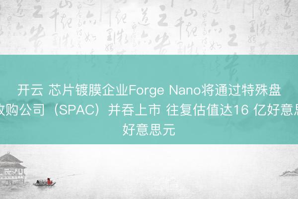 开云 芯片镀膜企业Forge Nano将通过特殊盘算收购公司（SPAC）并吞上市 往复估值达16 亿好意思元