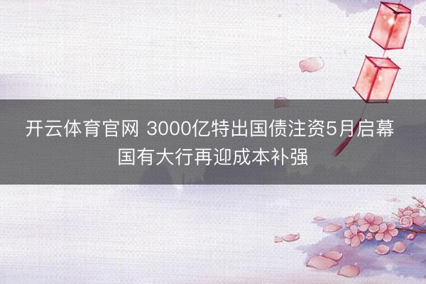 开云体育官网 3000亿特出国债注资5月启幕 国有大行再迎成本补强