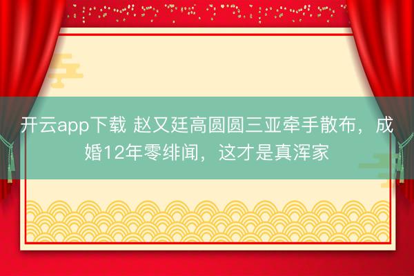 开云app下载 赵又廷高圆圆三亚牵手散布，成婚12年零绯闻，这才是真浑家