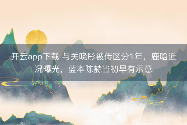 开云app下载 与关晓彤被传区分1年，鹿晗近况曝光，蓝本陈赫当初早有示意