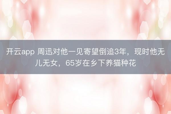 开云app 周迅对他一见寄望倒追3年，现时他无儿无女，65岁在乡下养猫种花