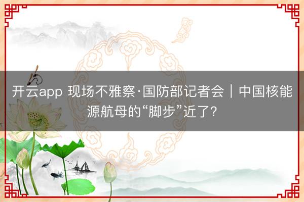 开云app 现场不雅察·国防部记者会｜中国核能源航母的“脚步”近了？