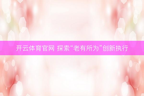 开云体育官网 探索“老有所为”创新执行
