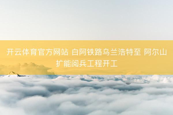 开云体育官方网站 白阿铁路乌兰浩特至 阿尔山扩能阅兵工程开工