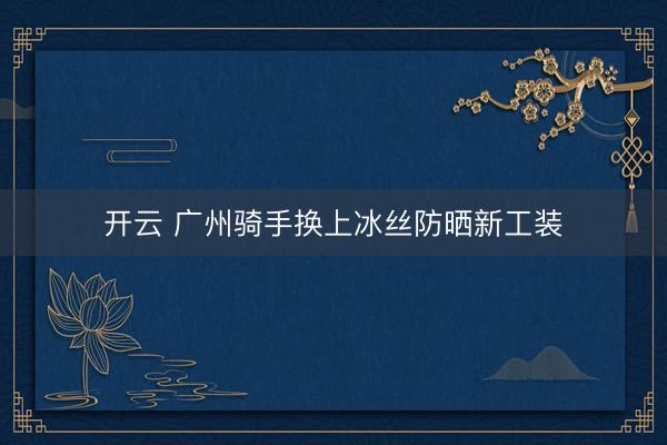 开云 广州骑手换上冰丝防晒新工装