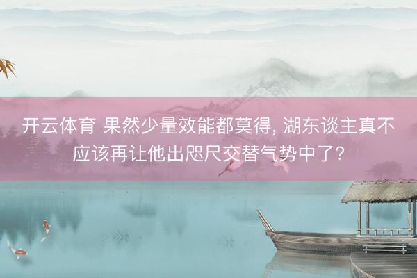 开云体育 果然少量效能都莫得, 湖东谈主真不应该再让他出咫尺交替气势中了?