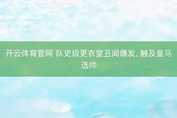 开云体育官网 队史级更衣室丑闻爆发, 触及皇马选帅